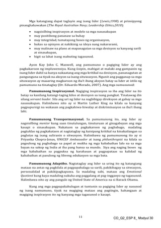 11 CO_Q2_ESP 8_ Modyul 30
Mga katangiang dapat taglayin ang isang lider (Lewis,1998) at prinsipyong
pinanghahawakan (The Royal Australian Navy; Leadership Ethics,2010):
 nagsisilbing inspirasyon at modelo sa mga nasasakupan
 may positibong pananaw sa buhay
 may integridad, tumatayong boses ng organisasyon,
 bukas sa opinyon at nakikinig sa ideya nang nakararami,
 may malinaw na plano at mapanagutan sa mga desisyon sa kanyang sarili
at sinasakupan,
 higit sa lahat isang mabuting tagasunod.
Ayon Kay John C. Maxwell, ang pamumuno o pagiging lider ay ang
pagkakaroon ng impluwensiya. Kung iisipin, mabigat at malaki ang gampanin ng
isang lider dahil sa kanya nakaatang ang mga kritikal na desisyon, pananagutan at
pangunguna sa tiyak na aksyon sa isang situwasyon. Ngunit ang pagganap sa mga
situwasyon ay maaaring magkaroon ng iba’t ibang aksyon batay sa lider at istilo ng
pamumuno na tinataglay (Dr. Eduardo Morado, 2007). Ang mga sumusunod:
Pamumunong Inspirasyonal. Nagiging inspirasyon sa iba ang lider na ito
batay sa kanilang katangi-taging kilos at desisyon sa isang pangkat. Tinatawag din
silang servant leader. Sila ang uri ng lider na nagbibigay direksyon at gabay sa mga
nasasakupan. Halimbawa nito ay si Martin Luther King na kilala sa kanyang
pagpupursigi na wakasan ang pagkahiwa-hiwalay at diskriminasyon sa iba’t ibang
lahi.
Pamumunong Transpormasyonal. Sa pamumunong ito, ang lider ay
nagsisilbing mentor kung saan tinutulungan, tinuturuan at ginagabayan ang mga
kasapi o sinasakupan. Nakatuon sa pagkakaroon ng pagbabago, madaling
pagtuklas ng pagkakataon at nagtataglay ng kaisipang kritikal na kinakailangan sa
paglutas ng isang suliranin o sitwasyon. Halimbawa ng pamumunong ito ay si
Priyanka Chopra-Jonas, UNICEF Ambassador at isang philanthropist na kilala sa
pagsulong ng pagbabago sa papel at mukha ng mga kababaihan lalo na sa mga
bayan na sakop ng India at iba pang bansa sa mundo. Siya ang naging boses ng
mga kababaihan sa pagpuksa ng karahasan at pagpapataas sa kalidad ng
kababaihan at pasulong ng libreng edukasyon sa mga bata.
Pamumunong Adaptibo. Nagtataglay ang lider sa uring ito ng katangiang
mataas na antas ng pagkilala at pagpapahalaga sa sarili, pakikibagay sa sitwasyon,
personalidad at pakikipagkapuwa. Sa madaling sabi, mataas ang Emotional
Quotient kung kaya madaling nakuha ang paggalang at pag-ingganyo ng tagasunod.
Halimbawa nito ay ang pangulo ng United State of America na si Barack Obama.
Kung ang mga pagpapakahulugan at tuntunin sa pagiging lider ay nasunod
ng isang namumuno, tiyak na magiging mataas ang pagtingin, hahangaan at
magiging inspirasyon ito ng kanyang mga tagasunod o kasapi.
 