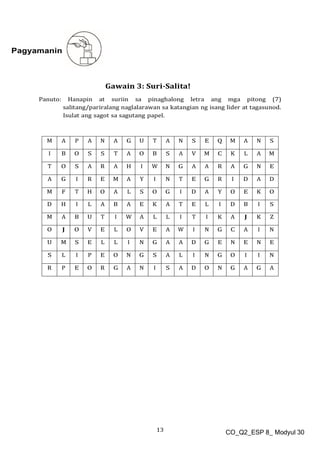 13 CO_Q2_ESP 8_ Modyul 30
Pagyamanin
Gawain 3: Suri-Salita!
Panuto: Hanapin at suriin sa pinaghalong letra ang mga pitong (7)
salitang/pariralang naglalarawan sa katangian ng isang lider at tagasunod.
Isulat ang sagot sa sagutang papel.
M A P A N A G U T A N S E Q M A N S
I B O S S T A O B S A V M C K L A M
T O S A R A H I W N G A A R A G N E
A G I R E M A Y I N T E G R I D A D
M F T H O A L S O G I D A Y O E K O
D H I L A B A E K A T E L I D B I S
M A B U T I W A L L I T I K A J K Z
O J O V E L O V E A W I N G C A I N
U M S E L L I N G A A D G E N E N E
S L I P E O N G S A L I N G O I I N
R P E O R G A N I S A D O N G A G A
 