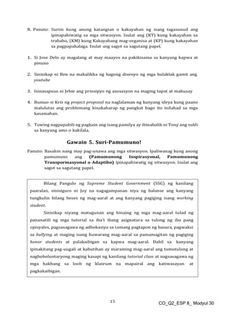 15 CO_Q2_ESP 8_ Modyul 30
B. Panuto: Suriin kung anong katangian o kakayahan ng isang tagasunod ang
ipinapahiwatig sa mga sitwasyon. Isulat ang (KT) kung kakayahan sa
trabaho, (KM) kung Kakayahang mag-organisa at (KP) kung kakayahan
sa pagpapahalaga. Isulat ang sagot sa sagutang papel.
1. Si Jose Delo ay magalang at may maayos na pakikisama sa kanyang kapwa at
pinuno
2. Sinisikap ni Ben na makalikha ng bagong disenyo ng mga bulaklak gamit ang
youtube
3. Isinasapuso ni Jebie ang prinsipyo ng asosasyon na maging tapat at mahusay
4. Bumuo si Kris ng project proposal na naglalaman ng kanyang ideya kung paano
malulutas ang problemang kinakaharap ng pangkat bago ito inilahad sa mga
kasamahan.
5. Tuwing nagpapabili ng pagkain ang isang pamilya ay ibinabalik ni Tony ang sukli
sa kanyang amo o kakilala.
Gawain 5. Suri-Pamumuno!
Panuto: Basahin nang may pag-unawa ang mga sitwasyon. Ipaliwanag kung anong
pamumuno ang (Pamumunong Inspirasyonal, Pamumunong
Transpormasyonal o Adaptibo) ipinapahiwatig ng sitwasyon. Isulat ang
sagot sa sagutang papel.
Bilang Pangulo ng Supreme Student Government (SSG) ng kanilang
paaralan, sinisiguro ni Joy na nagagampanan niya ng balanse ang kanyang
tungkulin bilang boses ng mag-aaral at ang kanyang pagiging isang working
student.
Sinisikap niyang matugunan ang hinaing ng mga mag-aaral tulad ng
pananatili ng mga tutorial sa iba’t ibang asignatura sa tulong ng iba pang
opisyales, pagsasagawa ng adbokasiya sa tamang pagtapon ng basura, pagwaksi
sa bullying at maging isang huwarang mag-aaral sa pamamagitan ng pagiging
honor students at palakaibigan sa kapwa mag-aaral. Dahil sa kanyang
ipinakitang pag-uugali at kabutihan ay maraming mag-aaral ang tumutulong at
nagboboluntaryong maging kasapi ng kanilang tutorial class at nagsasagawa ng
mga hakbang sa loob ng klasrum na mapairal ang katiwasayan at
pagkakaibigan.
 