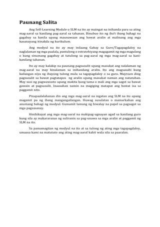 Paunang Salita
Ang Self-Learning Module o SLM na ito ay maingat na inihanda para sa ating
mag-aaral sa kanilang pag-aaral sa tahanan. Binubuo ito ng iba’t ibang bahagi na
gagabay sa kanila upang maunawaan ang bawat aralin at malinang ang mga
kasanayang itinakda ng kurikulum.
Ang modyul na ito ay may inilaang Gabay sa Guro/Tagapagdaloy na
naglalaman ng mga paalala, pantulong o estratehiyang magagamit ng mga magulang
o kung sinumang gagabay at tutulong sa pag-aaral ng mga mag-aaral sa kani-
kanilang tahanan.
Ito ay may kalakip na paunang pagsusulit upang masukat ang nalalaman ng
mag-aaral na may kinalaman sa inihandang aralin. Ito ang magsasabi kung
kailangan niya ng ibayong tulong mula sa tagapagdaloy o sa guro. Mayroon ding
pagsusulit sa bawat pagtatapos ng aralin upang masukat naman ang natutuhan.
May susi ng pagwawasto upang makita kung tama o mali ang mga sagot sa bawat
gawain at pagsusulit. Inaasahan namin na magiging matapat ang bawat isa sa
paggamit nito.
Pinapaalalahanan din ang mga mag-aaral na ingatan ang SLM na ito upang
magamit pa ng ibang mangangailangan. Huwag susulatan o mamarkahan ang
anumang bahagi ng modyul. Gumamit lamang ng hiwalay na papel sa pagsagot sa
mga pagsasanay.
Hinihikayat ang mga mag-aaral na makipag-ugnayan agad sa kanilang guro
kung sila ay makararanas ng suliranin sa pag-unawa sa mga aralin at paggamit ng
SLM na ito.
Sa pamamagitan ng modyul na ito at sa tulong ng ating mga tagapagdaloy,
umaasa kami na matututo ang ating mag-aaral kahit wala sila sa paaralan.
 