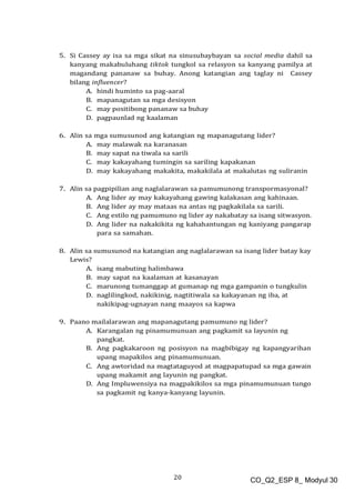 20 CO_Q2_ESP 8_ Modyul 30
5. Si Cassey ay isa sa mga sikat na sinusubaybayan sa social media dahil sa
kanyang makabuluhang tiktok tungkol sa relasyon sa kanyang pamilya at
magandang pananaw sa buhay. Anong katangian ang taglay ni Cassey
bilang influencer?
A. hindi huminto sa pag-aaral
B. mapanagutan sa mga desisyon
C. may positibong pananaw sa buhay
D. pagpaunlad ng kaalaman
6. Alin sa mga sumusunod ang katangian ng mapanagutang lider?
A. may malawak na karanasan
B. may sapat na tiwala sa sarili
C. may kakayahang tumingin sa sariling kapakanan
D. may kakayahang makakita, makakilala at makalutas ng suliranin
7. Alin sa pagpipilian ang naglalarawan sa pamumunong transpormasyonal?
A. Ang lider ay may kakayahang gawing kalakasan ang kahinaan.
B. Ang lider ay may mataas na antas ng pagkakilala sa sarili.
C. Ang estilo ng pamumuno ng lider ay nakabatay sa isang sitwasyon.
D. Ang lider na nakakikita ng kahahantungan ng kaniyang pangarap
para sa samahan.
8. Alin sa sumusunod na katangian ang naglalarawan sa isang lider batay kay
Lewis?
A. isang mabuting halimbawa
B. may sapat na kaalaman at kasanayan
C. marunong tumanggap at gumanap ng mga gampanin o tungkulin
D. naglilingkod, nakikinig, nagtitiwala sa kakayanan ng iba, at
nakikipag-ugnayan nang maayos sa kapwa
9. Paano mailalarawan ang mapanagutang pamumuno ng lider?
A. Karangalan ng pinamumunuan ang pagkamit sa layunin ng
pangkat.
B. Ang pagkakaroon ng posisyon na magbibigay ng kapangyarihan
upang mapakilos ang pinamumunuan.
C. Ang awtoridad na magtataguyod at magpapatupad sa mga gawain
upang makamit ang layunin ng pangkat.
D. Ang Impluwensiya na magpakikilos sa mga pinamumunuan tungo
sa pagkamit ng kanya-kanyang layunin.
 