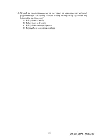 22 CO_Q2_ESP 8_ Modyul 30
15. Si Jacob ay isang manggagawa na may sapat na kaalaman, may pokus at
pagpapahalaga sa kanyang trabaho. Anong katangian ng tagasunod ang
ipinapakita sa sitwasyon?
A. kakayahan sa sarili
B. kakayahan sa trabaho
C. kakayahan na mag-organisa
D. kakayahan sa pagpapahalaga
 