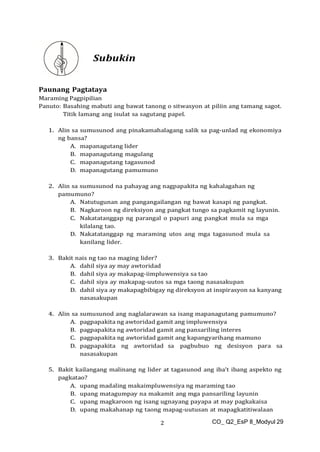 CO_ Q2_EsP 8_Modyul 29
2
Subukin
Paunang Pagtataya
Maraming Pagpipilian
Panuto: Basahing mabuti ang bawat tanong o sitwasyon at piliin ang tamang sagot.
Titik lamang ang isulat sa sagutang papel.
1. Alin sa sumusunod ang pinakamahalagang salik sa pag-unlad ng ekonomiya
ng bansa?
A. mapanagutang lider
B. mapanagutang magulang
C. mapanagutang tagasunod
D. mapanagutang pamumuno
2. Alin sa sumusunod na pahayag ang nagpapakita ng kahalagahan ng
pamumuno?
A. Natutugunan ang pangangailangan ng bawat kasapi ng pangkat.
B. Nagkaroon ng direksiyon ang pangkat tungo sa pagkamit ng layunin.
C. Nakatatanggap ng parangal o papuri ang pangkat mula sa mga
kilalang tao.
D. Nakatatanggap ng maraming utos ang mga tagasunod mula sa
kanilang lider.
3. Bakit nais ng tao na maging lider?
A. dahil siya ay may awtoridad
B. dahil siya ay makapag-iimpluwensiya sa tao
C. dahil siya ay makapag-uutos sa mga taong nasasakupan
D. dahil siya ay makapagbibigay ng direksyon at inspirasyon sa kanyang
nasasakupan
4. Alin sa sumusunod ang naglalarawan sa isang mapanagutang pamumuno?
A. pagpapakita ng awtoridad gamit ang impluwensiya
B. pagpapakita ng awtoridad gamit ang pansariling interes
C. pagpapakita ng awtoridad gamit ang kapangyarihang mamuno
D. pagpapakita ng awtoridad sa pagbubuo ng desisyon para sa
nasasakupan
5. Bakit kailangang malinang ng lider at tagasunod ang iba’t ibang aspekto ng
pagkatao?
A. upang madaling makaimpluwensiya ng maraming tao
B. upang matagumpay na makamit ang mga pansariling layunin
C. upang magkaroon ng isang ugnayang payapa at may pagkakaisa
D. upang makahanap ng taong mapag-uutusan at mapagkatitiwalaan
 