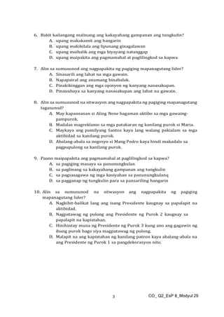 CO_ Q2_EsP 8_Modyul 29
3
6. Bakit kailangang malinang ang kakayahang gampanan ang tungkulin?
A. upang makakamit ang hangarin
B. upang makikilala ang lipunang ginagalawan
C. upang maibalik ang mga biyayang natanggap
D. upang maipakita ang pagmamahal at paglilingkod sa kapwa
7. Alin sa sumusunod ang nagpapakita ng pagiging mapanagutang lider?
A. Sinasarili ang lahat na mga gawain.
B. Napapairal ang anumang binabalak.
C. Pinakikinggan ang mga opinyon ng kanyang nasasakupan.
D. Pinauubaya sa kanyang nasasakupan ang lahat na gawain.
8. Alin sa sumusunod na sitwasyon ang nagpapakita ng pagiging mapanagutang
tagasunod?
A. May kapansanan si Aling Nene bagaman aktibo sa mga gawaing-
pampurok.
B. Madalas magreklamo sa mga patakaran ng kanilang purok si Maria.
C. Maykaya ang pamilyang Santos kaya lang walang pakialam sa mga
aktibidad sa kanilang purok.
D. Abalang-abala sa negosyo si Mang Pedro kaya hindi makadalo sa
pagpupulong sa kanilang purok.
9. Paano maipapakita ang pagmamahal at paglilingkod sa kapwa?
A. sa pagiging masaya sa panunungkulan
B. sa paglinang sa kakayahang gampanan ang tungkulin
C. sa pagsasagawa ng mga kasiyahan sa panunungkulanq
D. sa pagganap ng tungkulin para sa pansariling hangarin
10. Alin sa sumusunod na sitwasyon ang nagpapakita ng pagiging
mapanagutang lider?
A. Nagkibit-balikat lang ang isang Presidente kaugnay sa papalapit na
aktibidad.
B. Nagpatawag ng pulong ang Presidente ng Purok 2 kaugnay sa
papalapit na kapistahan.
C. Hinihintay muna ng Presidente ng Purok 3 kung ano ang gagawin ng
ibang purok bago siya magpatawag ng pulong.
D. Malapit na ang kapistahan ng kanilang patron kaya abalang-abala na
ang Presidente ng Purok 1 sa pangdekorasyon nito.
 