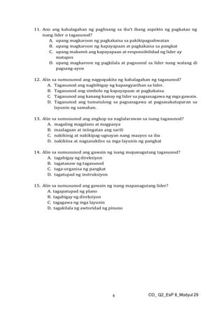 CO_ Q2_EsP 8_Modyul 29
4
11. Ano ang kahalagahan ng paglinang sa iba’t ibang aspekto ng pagkatao ng
isang lider o tagasunod?
A. upang magkaroon ng pagkakaisa sa pakikipagsabwatan
B. upang magkaroon ng kapayapaan at pagkakaisa sa pangkat
C. upang makamit ang kapayapaan at responsibilidad ng lider ay
matapos
D. upang magkaroon ng pagkilala at pagsunod sa lider nang walang di
pagsang-ayon
12. Alin sa sumusunod ang nagpapakita ng kahalagahan ng tagasunod?
A. Tagasunod ang nagbibigay ng kapangyarihan sa lider.
B. Tagasunod ang simbolo ng kapayapaan at pagkakaisa.
C. Tagasunod ang kanang kamay ng lider sa pagsasagawa ng mga gawain.
D. Tagasunod ang tumutulong sa pagsasagawa at pagsasakatuparan sa
layunin ng samahan.
13. Alin sa sumusunod ang angkop na naglalarawan sa isang tagasunod?
A. magaling magplano at magpasya
B. inaalagaan at iniingatan ang sarili
C. nakikinig at nakikipag-ugnayan nang maayos sa iba
D. nakikiisa at nagsasakilos sa mga layunin ng pangkat
14. Alin sa sumusunod ang gawain ng isang mapanagutang tagasunod?
A. tagabigay ng direksiyon
B. tagatanaw ng tagasunod
C. taga-organisa ng pangkat
D. tagatupad ng instruksiyon
15. Alin sa sumusunod ang gawain ng isang mapanagutang lider?
A. tagapatupad ng plano
B. tagabigay ng direksiyon
C. tagagawa ng mga layunin
D. tagakilala ng awtoridad ng pinuno
 