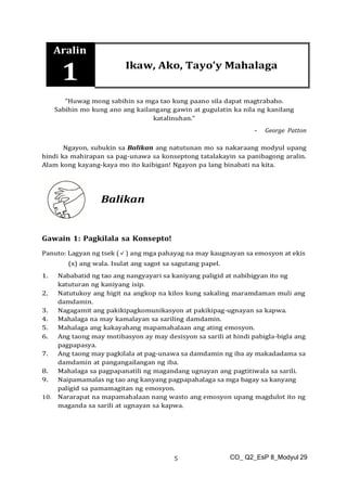 CO_ Q2_EsP 8_Modyul 29
5
Aralin
1 Ikaw, Ako, Tayo’y Mahalaga
“Huwag mong sabihin sa mga tao kung paano sila dapat magtrabaho.
Sabihin mo kung ano ang kailangang gawin at gugulatin ka nila ng kanilang
katalinuhan.”
- George Patton
Ngayon, subukin sa Balikan ang natutunan mo sa nakaraang modyul upang
hindi ka mahirapan sa pag-unawa sa konseptong tatalakayin sa panibagong aralin.
Alam kong kayang-kaya mo ito kaibigan! Ngayon pa lang binabati na kita.
Balikan
Gawain 1: Pagkilala sa Konsepto!
Panuto: Lagyan ng tsek (✓) ang mga pahayag na may kaugnayan sa emosyon at ekis
(x) ang wala. Isulat ang sagot sa sagutang papel.
1. Nababatid ng tao ang nangyayari sa kaniyang paligid at nabibigyan ito ng
katuturan ng kaniyang isip.
2. Natutukoy ang higit na angkop na kilos kung sakaling maramdaman muli ang
damdamin.
3. Nagagamit ang pakikipagkomunikasyon at pakikipag-ugnayan sa kapwa.
4. Mahalaga na may kamalayan sa sariling damdamin.
5. Mahalaga ang kakayahang mapamahalaan ang ating emosyon.
6. Ang taong may motibasyon ay may desisyon sa sarili at hindi pabigla-bigla ang
pagpapasya.
7. Ang taong may pagkilala at pag-unawa sa damdamin ng iba ay makadadama sa
damdamin at pangangailangan ng iba.
8. Mahalaga sa pagpapanatili ng magandang ugnayan ang pagtitiwala sa sarili.
9. Naipamamalas ng tao ang kanyang pagpapahalaga sa mga bagay sa kanyang
paligid sa pamamagitan ng emosyon.
10. Nararapat na mapamahalaan nang wasto ang emosyon upang magdulot ito ng
maganda sa sarili at ugnayan sa kapwa.
 