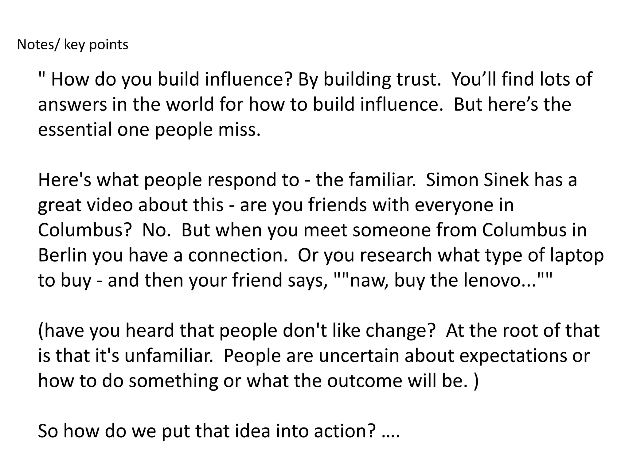 Notes/ key points

   " How do you build influence? By building trust. You’ll find lots of
   answers in the world for how to build influence. But here’s the
   essential one people miss.

   Here's what people respond to - the familiar. Simon Sinek has a
   great video about this - are you friends with everyone in
   Columbus? No. But when you meet someone from Columbus in
   Berlin you have a connection. Or you research what type of laptop
   to buy - and then your friend says, ""naw, buy the lenovo...""

   (have you heard that people don't like change? At the root of that
   is that it's unfamiliar. People are uncertain about expectations or
   how to do something or what the outcome will be. )

   So how do we put that idea into action? ….
 
