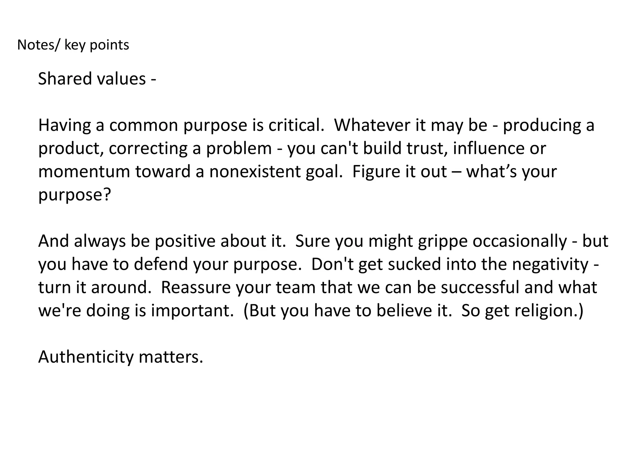 Notes/ key points

   Shared values -

   Having a common purpose is critical. Whatever it may be - producing a
   product, correcting a problem - you can't build trust, influence or
   momentum toward a nonexistent goal. Figure it out – what’s your
   purpose?

   And always be positive about it. Sure you might grippe occasionally - but
   you have to defend your purpose. Don't get sucked into the negativity -
   turn it around. Reassure your team that we can be successful and what
   we're doing is important. (But you have to believe it. So get religion.)

   Authenticity matters.
 