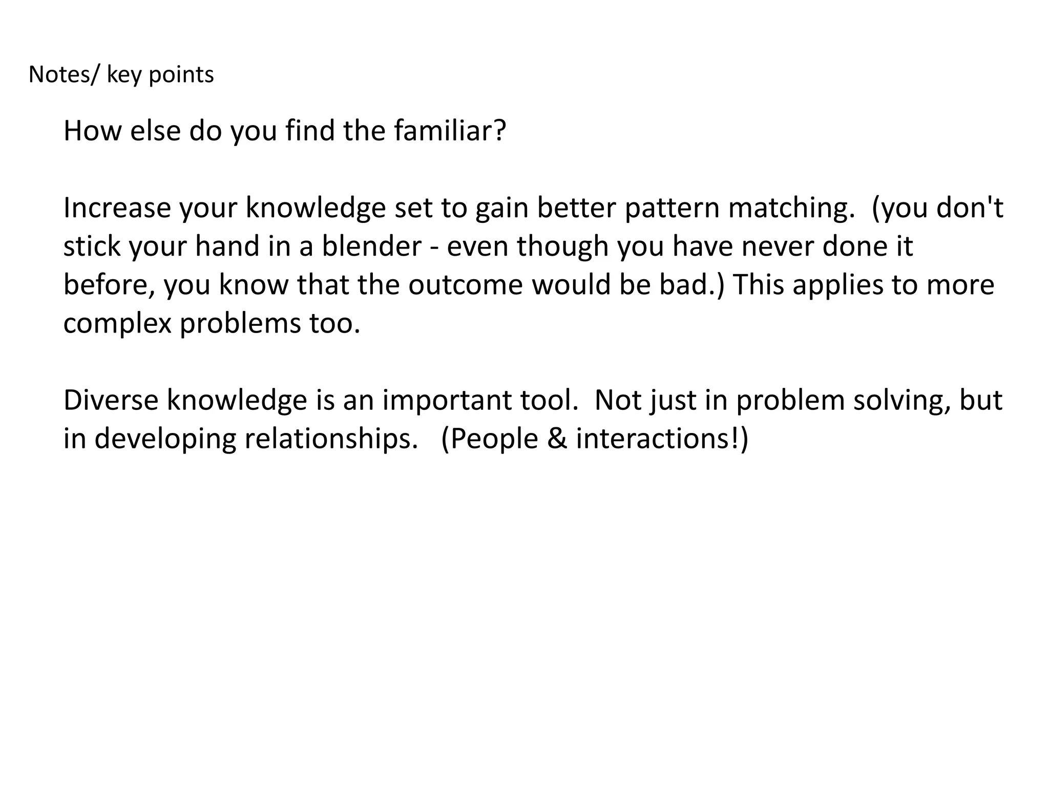 Notes/ key points

   How else do you find the familiar?

   Increase your knowledge set to gain better pattern matching. (you don't
   stick your hand in a blender - even though you have never done it
   before, you know that the outcome would be bad.) This applies to more
   complex problems too.

   Diverse knowledge is an important tool. Not just in problem solving, but
   in developing relationships. (People & interactions!)
 