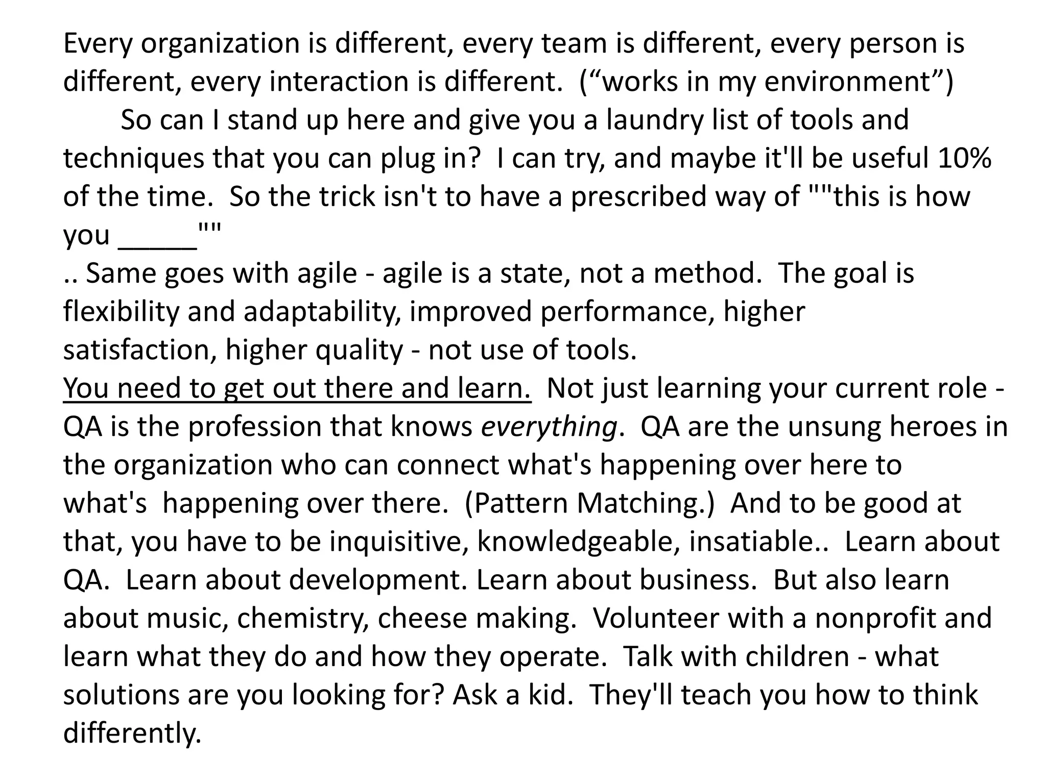 Every organization is different, every team is different, every person is
different, every interaction is different. (“works in my environment”)
     So can I stand up here and give you a laundry list of tools and
techniques that you can plug in? I can try, and maybe it'll be useful 10%
of the time. So the trick isn't to have a prescribed way of ""this is how
you _____""
.. Same goes with agile - agile is a state, not a method. The goal is
flexibility and adaptability, improved performance, higher
satisfaction, higher quality - not use of tools.
You need to get out there and learn. Not just learning your current role -
QA is the profession that knows everything. QA are the unsung heroes in
the organization who can connect what's happening over here to
what's happening over there. (Pattern Matching.) And to be good at
that, you have to be inquisitive, knowledgeable, insatiable.. Learn about
QA. Learn about development. Learn about business. But also learn
about music, chemistry, cheese making. Volunteer with a nonprofit and
learn what they do and how they operate. Talk with children - what
solutions are you looking for? Ask a kid. They'll teach you how to think
differently.
 