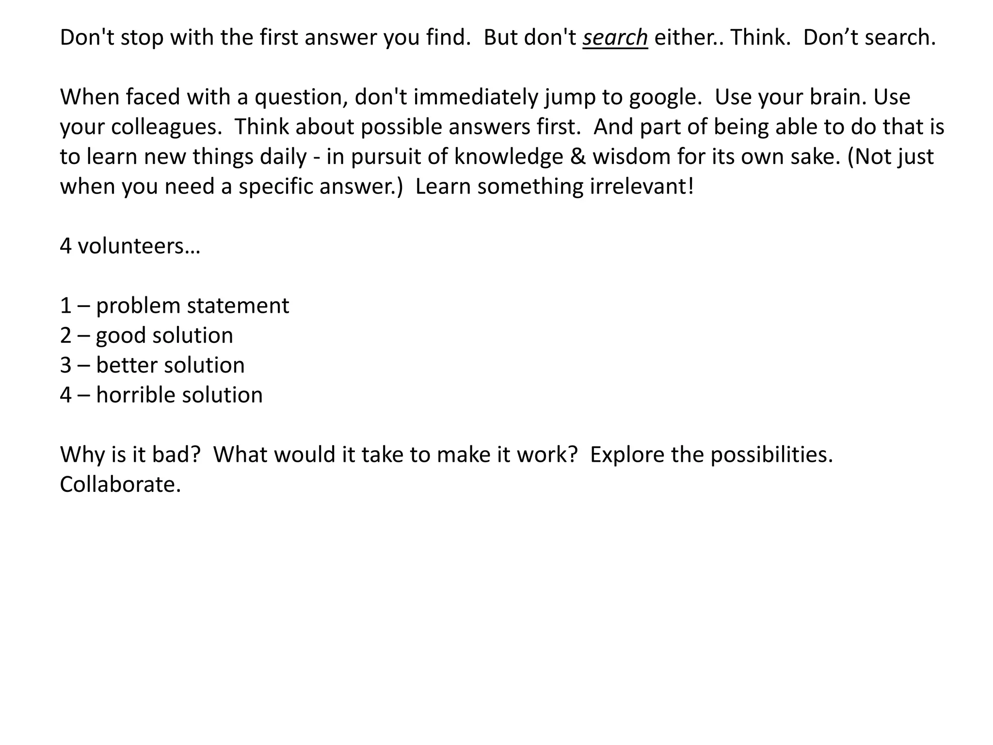 Don't stop with the first answer you find. But don't search either.. Think. Don’t search.

When faced with a question, don't immediately jump to google. Use your brain. Use
your colleagues. Think about possible answers first. And part of being able to do that is
to learn new things daily - in pursuit of knowledge & wisdom for its own sake. (Not just
when you need a specific answer.) Learn something irrelevant!

4 volunteers…

1 – problem statement
2 – good solution
3 – better solution
4 – horrible solution

Why is it bad? What would it take to make it work? Explore the possibilities.
Collaborate.
 