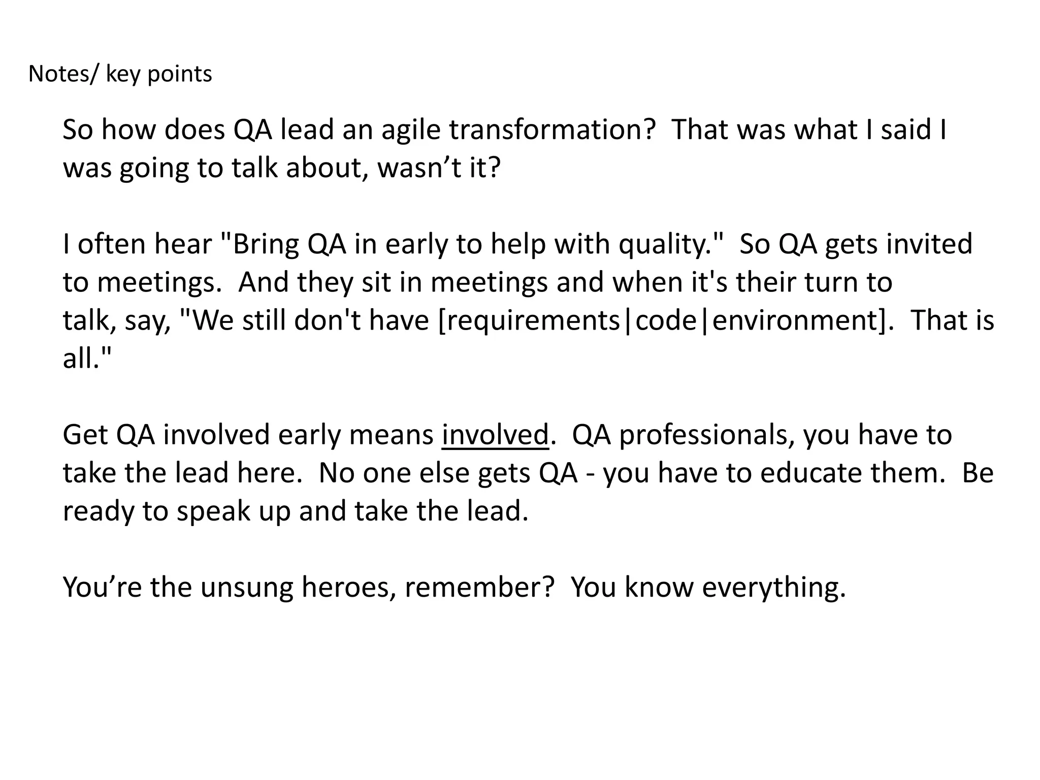 Notes/ key points

   So how does QA lead an agile transformation? That was what I said I
   was going to talk about, wasn’t it?

   I often hear "Bring QA in early to help with quality." So QA gets invited
   to meetings. And they sit in meetings and when it's their turn to
   talk, say, "We still don't have [requirements|code|environment]. That is
   all."

   Get QA involved early means involved. QA professionals, you have to
   take the lead here. No one else gets QA - you have to educate them. Be
   ready to speak up and take the lead.

   You’re the unsung heroes, remember? You know everything.
 