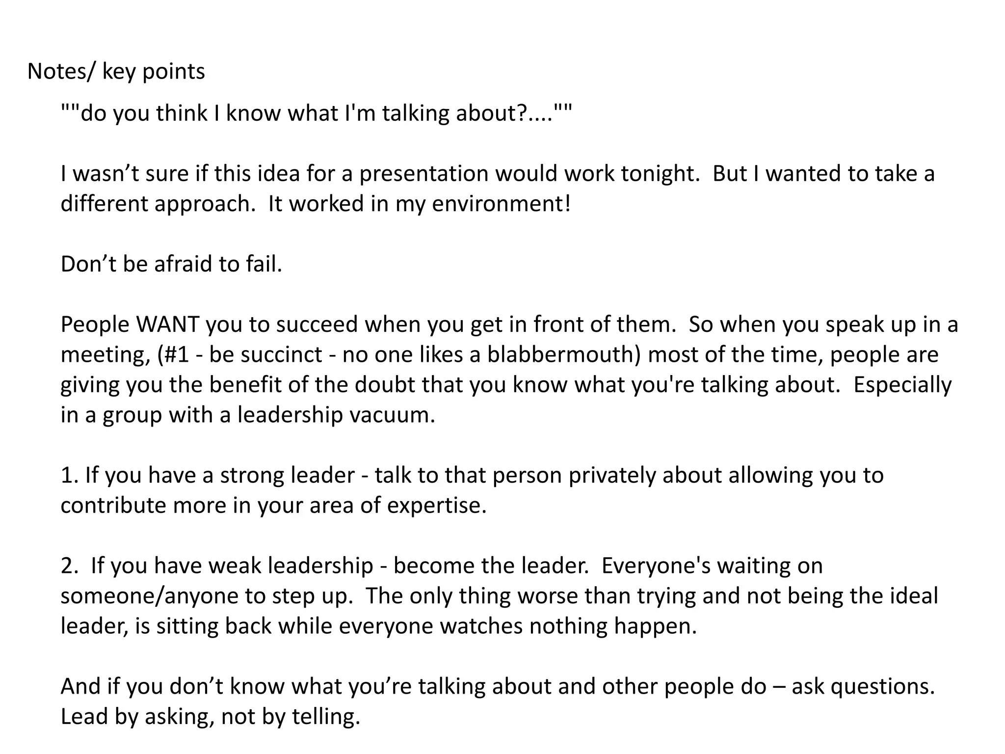 Notes/ key points
   ""do you think I know what I'm talking about?....""

   I wasn’t sure if this idea for a presentation would work tonight. But I wanted to take a
   different approach. It worked in my environment!

   Don’t be afraid to fail.

   People WANT you to succeed when you get in front of them. So when you speak up in a
   meeting, (#1 - be succinct - no one likes a blabbermouth) most of the time, people are
   giving you the benefit of the doubt that you know what you're talking about. Especially
   in a group with a leadership vacuum.

   1. If you have a strong leader - talk to that person privately about allowing you to
   contribute more in your area of expertise.

   2. If you have weak leadership - become the leader. Everyone's waiting on
   someone/anyone to step up. The only thing worse than trying and not being the ideal
   leader, is sitting back while everyone watches nothing happen.

   And if you don’t know what you’re talking about and other people do – ask questions.
   Lead by asking, not by telling.
 