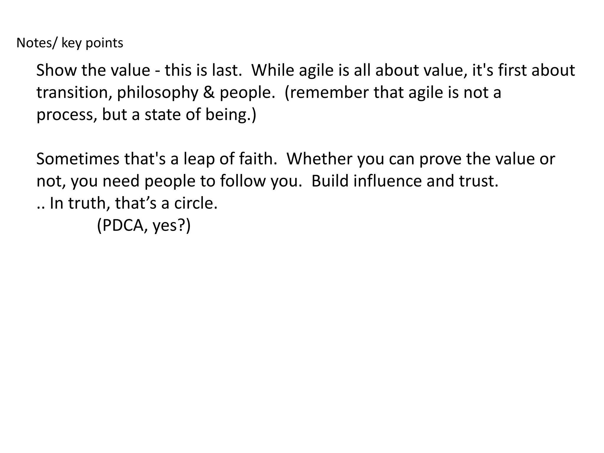 Notes/ key points
   Show the value - this is last. While agile is all about value, it's first about
   transition, philosophy & people. (remember that agile is not a
   process, but a state of being.)

   Sometimes that's a leap of faith. Whether you can prove the value or
   not, you need people to follow you. Build influence and trust.
   .. In truth, that’s a circle.
             (PDCA, yes?)
 