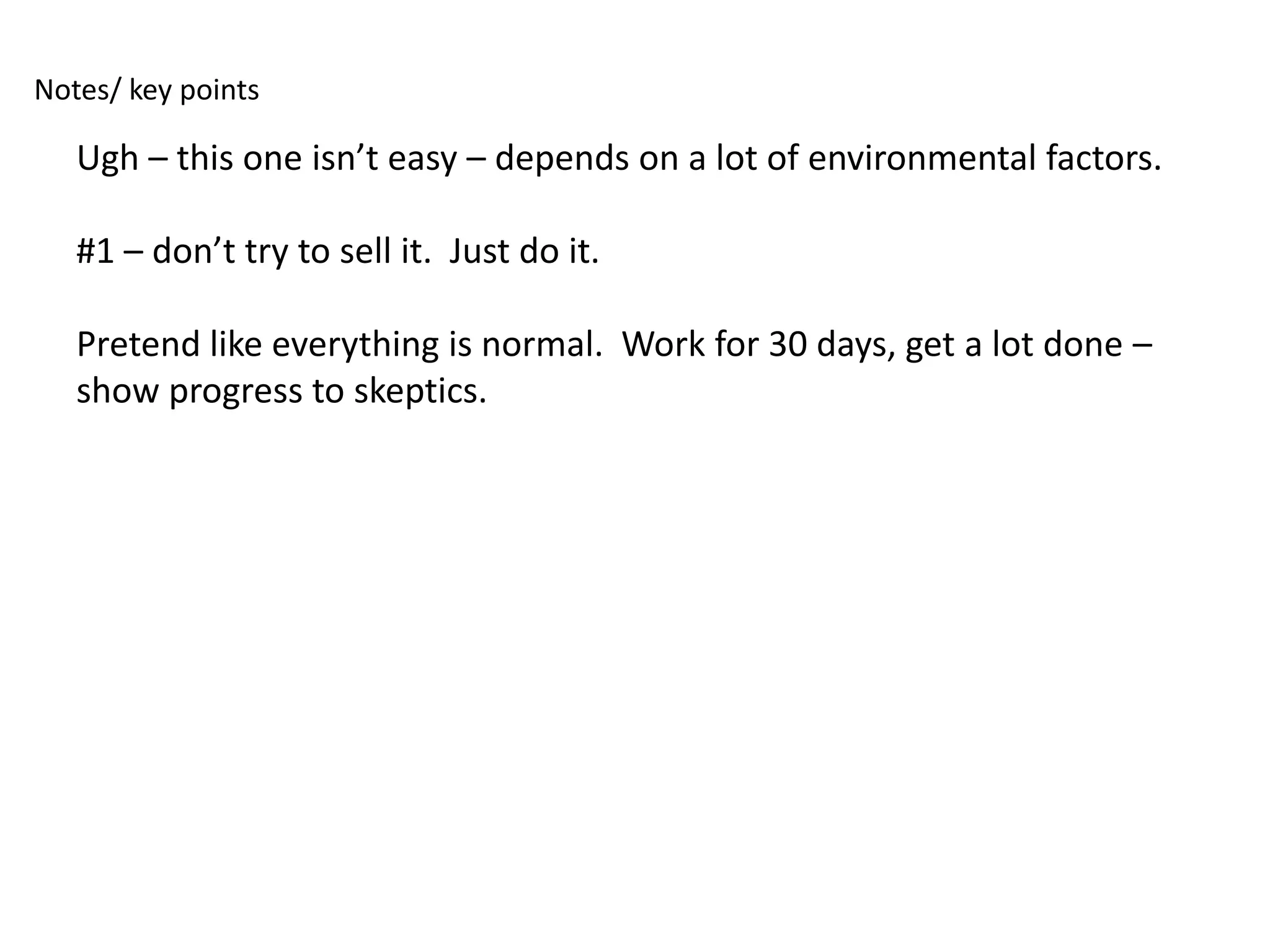 Notes/ key points

   Ugh – this one isn’t easy – depends on a lot of environmental factors.

   #1 – don’t try to sell it. Just do it.

   Pretend like everything is normal. Work for 30 days, get a lot done –
   show progress to skeptics.
 