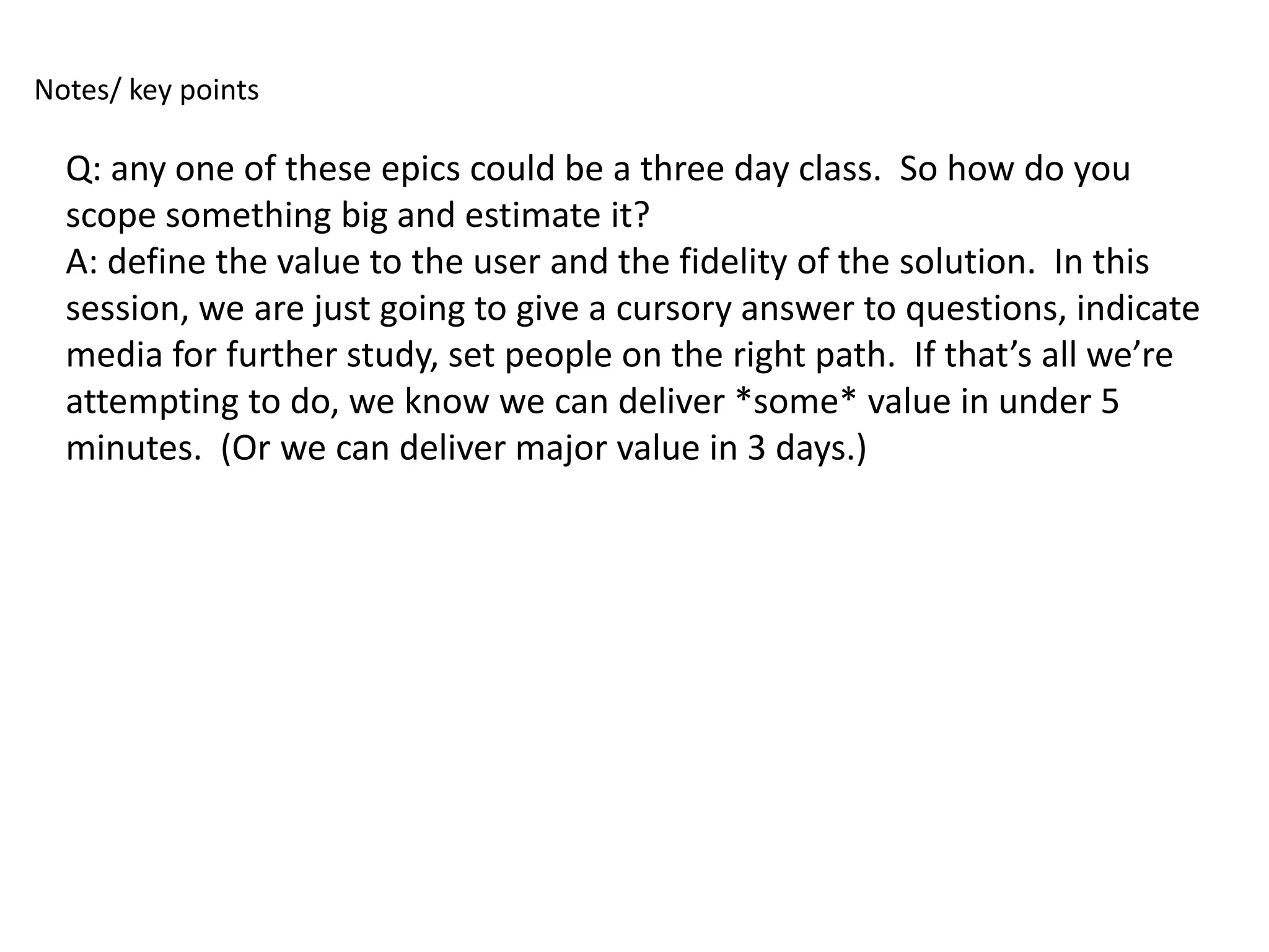 Notes/ key points

  Q: any one of these epics could be a three day class. So how do you
  scope something big and estimate it?
  A: define the value to the user and the fidelity of the solution. In this
  session, we are just going to give a cursory answer to questions, indicate
  media for further study, set people on the right path. If that’s all we’re
  attempting to do, we know we can deliver *some* value in under 5
  minutes. (Or we can deliver major value in 3 days.)
 