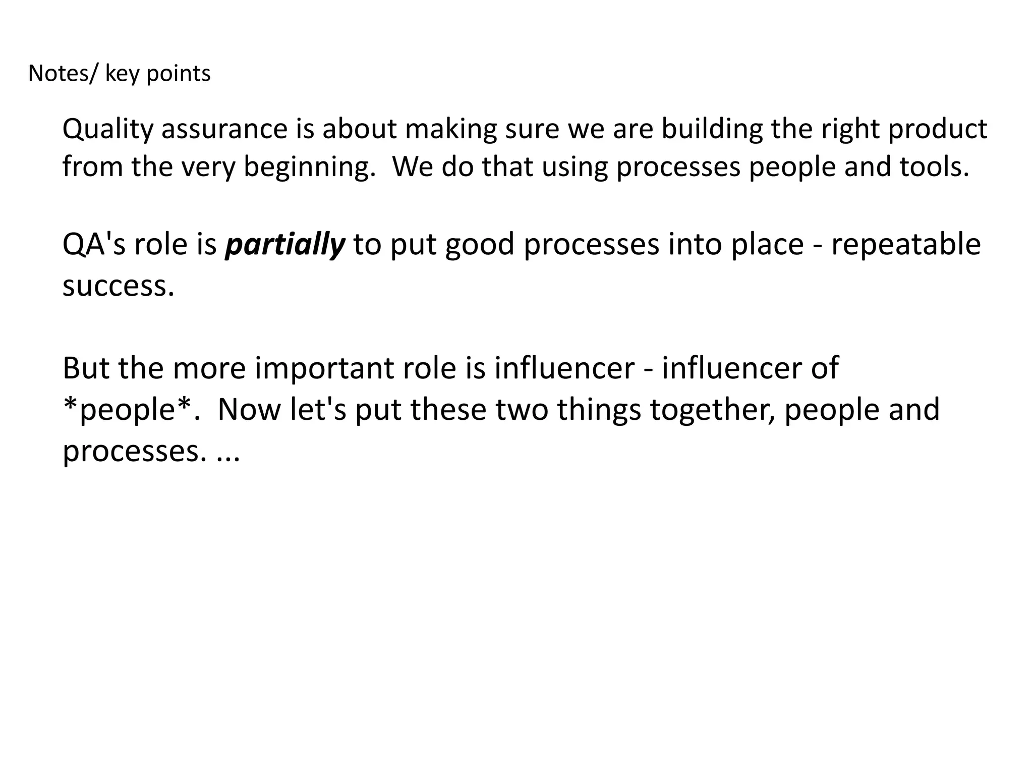 Notes/ key points

   Quality assurance is about making sure we are building the right product
   from the very beginning. We do that using processes people and tools.

   QA's role is partially to put good processes into place - repeatable
   success.

   But the more important role is influencer - influencer of
   *people*. Now let's put these two things together, people and
   processes. ...
 