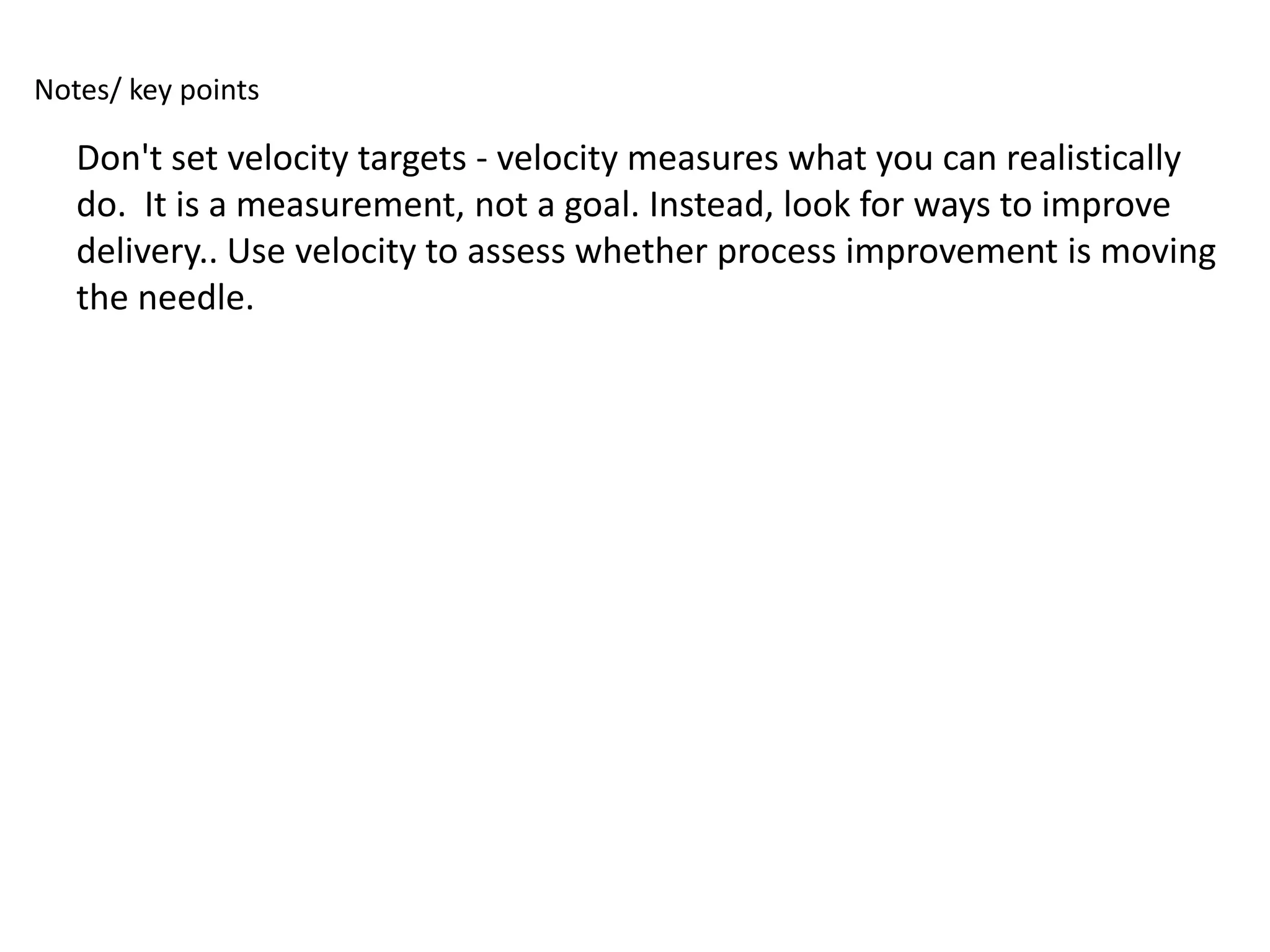 Notes/ key points

   Don't set velocity targets - velocity measures what you can realistically
   do. It is a measurement, not a goal. Instead, look for ways to improve
   delivery.. Use velocity to assess whether process improvement is moving
   the needle.
 