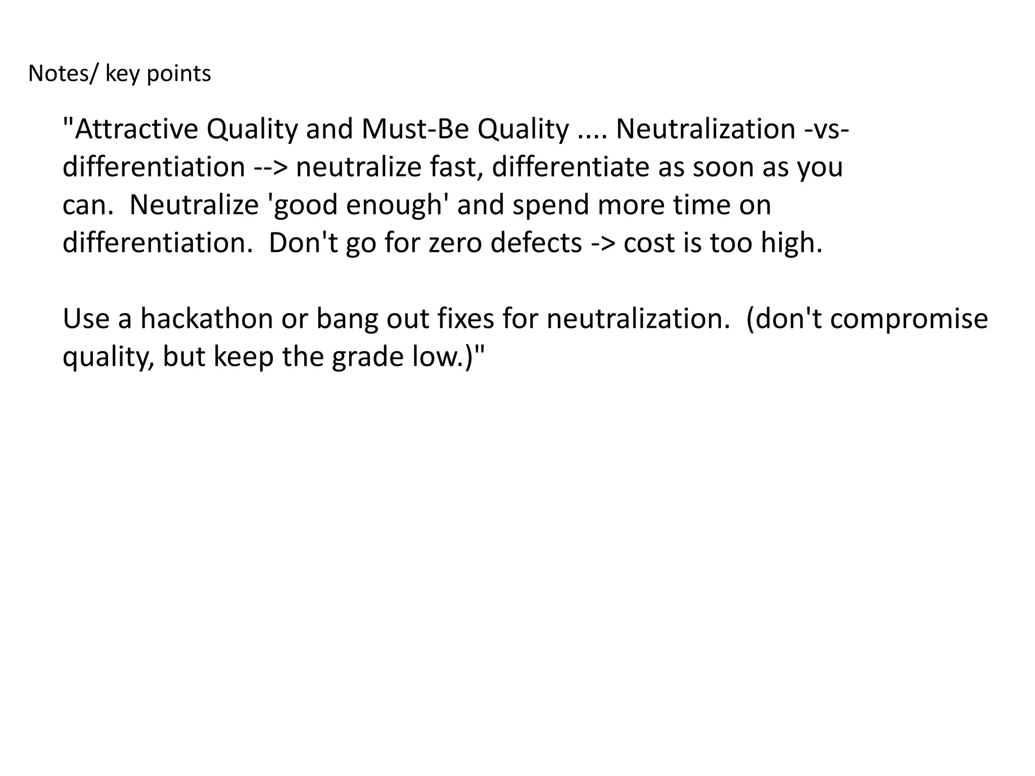 Notes/ key points

   "Attractive Quality and Must-Be Quality .... Neutralization -vs-
   differentiation --> neutralize fast, differentiate as soon as you
   can. Neutralize 'good enough' and spend more time on
   differentiation. Don't go for zero defects -> cost is too high.

   Use a hackathon or bang out fixes for neutralization. (don't compromise
   quality, but keep the grade low.)"
 