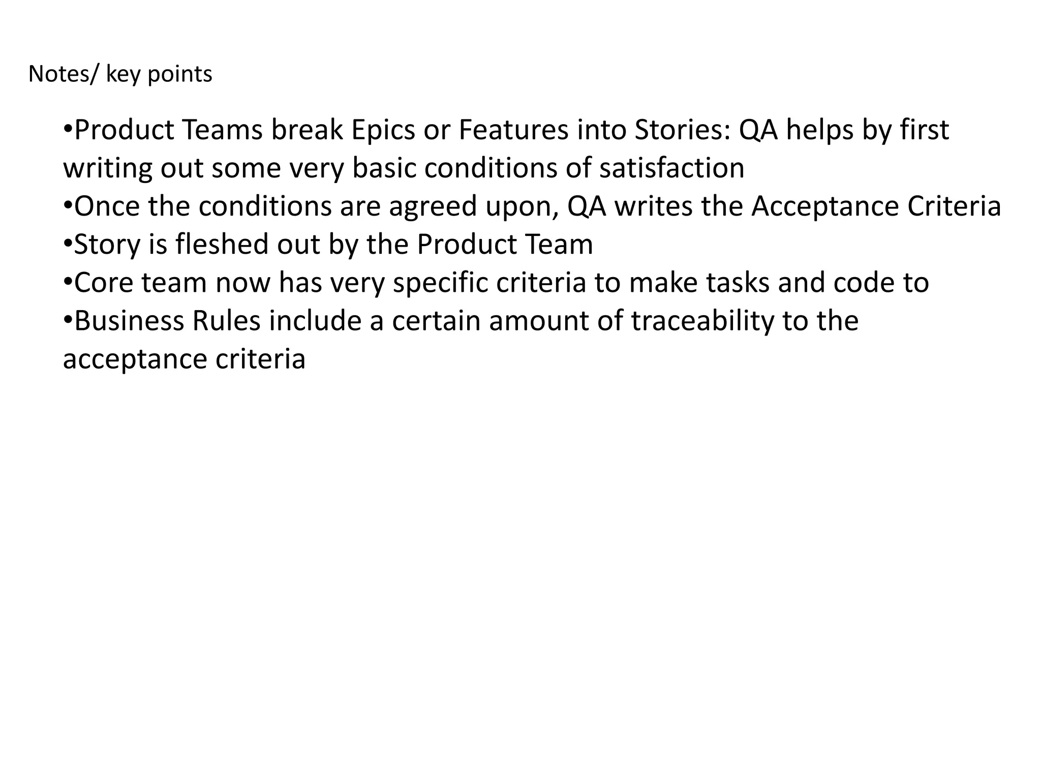 Notes/ key points

   •Product Teams break Epics or Features into Stories: QA helps by first
   writing out some very basic conditions of satisfaction
   •Once the conditions are agreed upon, QA writes the Acceptance Criteria
   •Story is fleshed out by the Product Team
   •Core team now has very specific criteria to make tasks and code to
   •Business Rules include a certain amount of traceability to the
   acceptance criteria
 