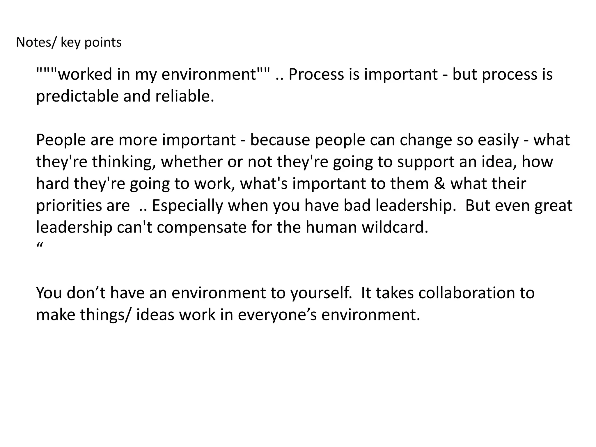 Notes/ key points

   """worked in my environment"" .. Process is important - but process is
   predictable and reliable.

   People are more important - because people can change so easily - what
   they're thinking, whether or not they're going to support an idea, how
   hard they're going to work, what's important to them & what their
   priorities are .. Especially when you have bad leadership. But even great
   leadership can't compensate for the human wildcard.
   “

   You don’t have an environment to yourself. It takes collaboration to
   make things/ ideas work in everyone’s environment.
 