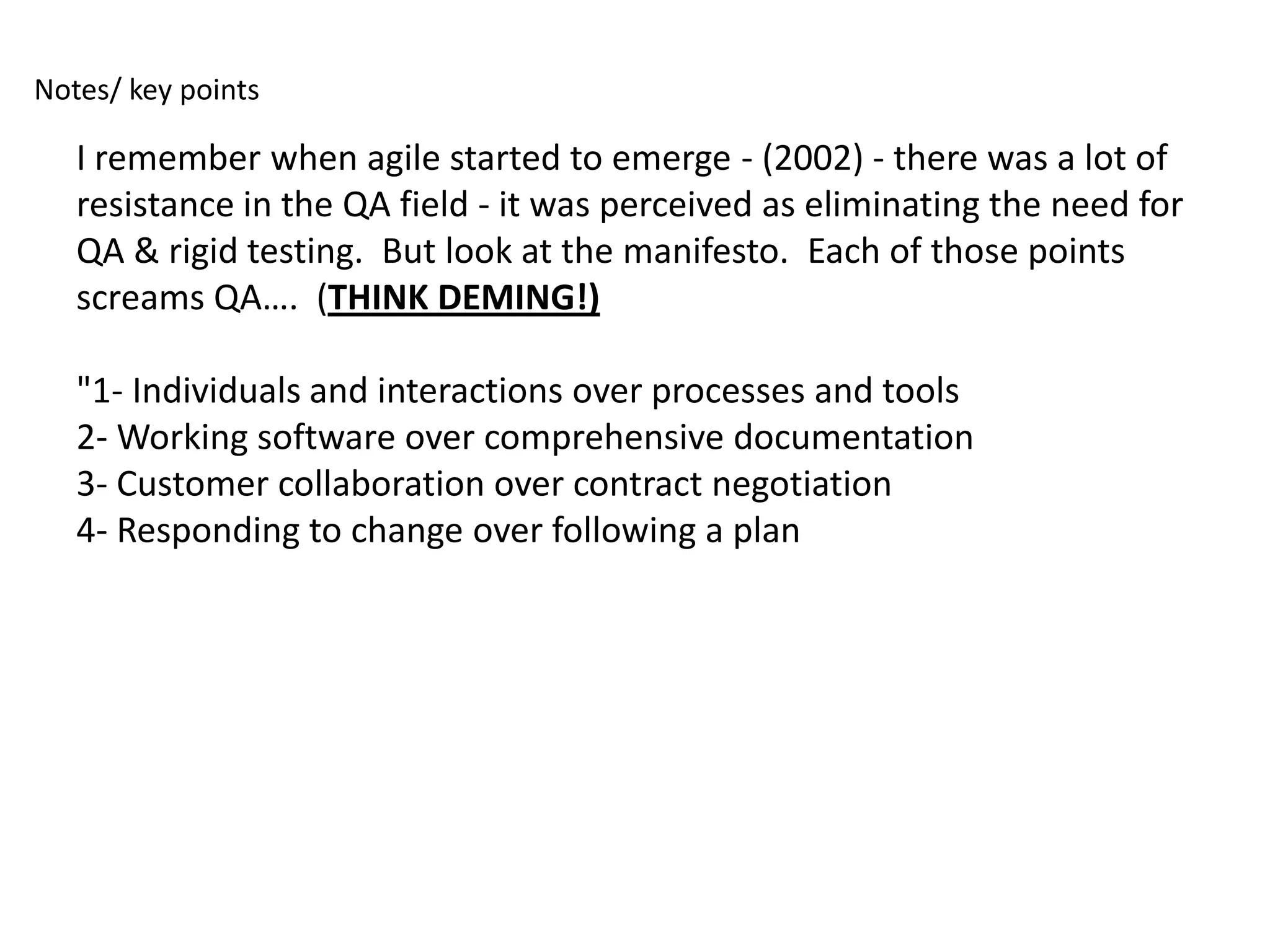 Notes/ key points

   I remember when agile started to emerge - (2002) - there was a lot of
   resistance in the QA field - it was perceived as eliminating the need for
   QA & rigid testing. But look at the manifesto. Each of those points
   screams QA…. (THINK DEMING!)

   "1- Individuals and interactions over processes and tools
   2- Working software over comprehensive documentation
   3- Customer collaboration over contract negotiation
   4- Responding to change over following a plan
 