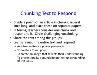 Chunking	
  Text	
  to	
  Respond	
  
•  Divide	
  a	
  poem	
  or	
  an	
  ar,cle	
  in	
  chunks,	
  several	
  
   lines	
  long,	
  and	
  place	
  these	
  on	
  separate	
  papers.	
  
•  In	
  teams,	
  learners	
  consider	
  one	
  chunk	
  and	
  
   respond	
  to	
  it.	
  	
  Circle	
  challenging	
  vocabulary.	
  
•  Share	
  the	
  text	
  among	
  the	
  groups.	
  
•  Learners	
  read	
  the	
  en,re	
  text	
  and	
  respond	
  	
  
    –  As	
  a	
  free	
  write	
  or	
  a	
  power	
  paragraph	
  
    –  To	
  create	
  a	
  found	
  poem	
  
    –  To	
  create	
  an	
  image	
  that	
  reﬂects	
  their	
  understanding	
  
    –  To	
  present	
  orally,	
  a	
  soundbite	
  on	
  their	
  understanding	
  
       of	
  the	
  text…	
  
 