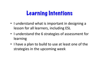 Learning Intentions
•  I	
  understand	
  what	
  is	
  important	
  in	
  designing	
  a	
  
   lesson	
  for	
  all	
  learners,	
  including	
  ESL	
  
•  I	
  understand	
  the	
  6	
  strategies	
  of	
  assessment	
  for	
  
   learning	
  
•  I	
  have	
  a	
  plan	
  to	
  build	
  to	
  use	
  at	
  least	
  one	
  of	
  the	
  
   strategies	
  in	
  the	
  upcoming	
  week	
  
 
