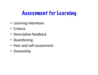 Assessment for Learning
•    Learning	
  inten,ons	
  
•    Criteria	
  
•    Descrip,ve	
  feedback	
  
•    Ques,oning	
  
•    Peer	
  and	
  self	
  assessment	
  
•    Ownership	
  
 
