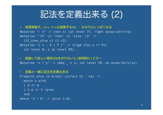 記法を定義出来る (2)
•  単項演算子、mix-fixな演算子もOK : かなりDSLっぽくなる
Notation "~ x" := (not x) (at level 75, right associativity).
Notation "’IF’ c1 ’then’ c2 ’else’ c3" :=
(IF_then_else c1 c2 c3).
Notation "{ x : A | P }” := (sigA (fun x => P))
(at level 0, x at level 99).
•  推論して欲しい場合は@を付けないと(使用時に)エラー
Notation "x = y" := (@eq _ x y) (at level 70, no associativity).
•  定義と一緒に記法を定義出来る
Fixpoint plus (n m:nat) {struct n} : nat :=
match n with
| O => m
| S p => S (p+m)
  end
where "n + m" := (plus n m).
11	
 