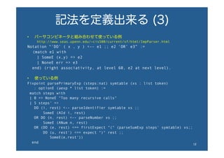 記法を定義出来る (3)
•  パーサコンビネータと組み合わせて使っている例
http://www.seas.upenn.edu/~cis500/current/sf/html/ImpParser.html
Notation “‘DO’ ( x , y ) <-- e1 ;; e2 ‘OR’ e3” :=
  (match e1 with
| SomeE (x,y) => e2
| NoneE err => e3
end) (right associativity, at level 60, e2 at next level).
•  使っている例
Fixpoint parsePrimaryExp (steps:nat) symtable (xs : list token)
: optionE (aexp * list token) :=
match steps with
| 0 => NoneE "Too many recursive calls"
| S steps' =>
DO (i, rest) <-- parseIdentifier symtable xs ;;
SomeE (AId i, rest)
OR DO (n, rest) <-- parseNumber xs ;;
SomeE (ANum n, rest)
OR (DO (e, rest) <== firstExpect "(" (parseSumExp steps' symtable) xs;;
DO (u, rest') <== expect ")" rest ;;
SomeE(e,rest'))
end 12	
 
