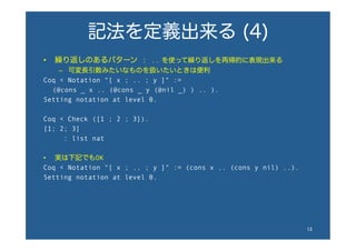 記法を定義出来る (4)
•  繰り返しのあるパターン : .. を使って繰り返しを再帰的に表現出来る
–  可変長引数みたいなものを扱いたいときは便利
Coq < Notation "[ x ; .. ; y ]" :=
  (@cons _ x .. (@cons _ y (@nil _) ) .. ).
Setting notation at level 0.
Coq < Check ([1 ; 2 ; 3]).
[1; 2; 3]
: list nat
•  実は下記でもOK
Coq < Notation "[ x ; .. ; y ]" := (cons x .. (cons y nil) ..).
Setting notation at level 0.
13	
 