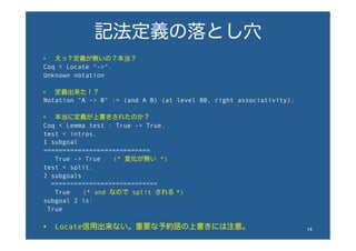 記法定義の落とし穴
•  えっ？定義が無いの？本当？
Coq < Locate "->".
Unknown notation
•  定義出来た！？
Notation "A -> B" := (and A B) (at level 80, right associativity).
•  本当に定義が上書きされたのか？
Coq < Lemma test : True -> True.
test < intros.
1 subgoal
============================
True -> True  (* 変化が無い *)
test < split.
2 subgoals
============================
True  (* and なので split される *)
subgoal 2 is:
True
•  Locate信用出来ない。重要な予約語の上書きには注意。 14	
 