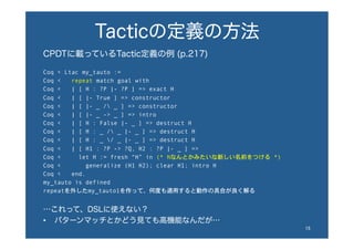 Tacticの定義の方法
CPDTに載っているTactic定義の例 (p.217)
Coq < Ltac my_tauto :=
Coq < repeat match goal with
Coq < | [ H : ?P |- ?P ] => exact H
Coq < | [ |- True ] => constructor
Coq < | [ |- _ / _ ] => constructor
Coq < | [ |- _ -> _ ] => intro
Coq < | [ H : False |- _ ] => destruct H
Coq < | [ H : _ / _ |- _ ] => destruct H
Coq < | [ H : _ / _ |- _ ] => destruct H
Coq < | [ H1 : ?P -> ?Q, H2 : ?P |- _ ] =>
Coq < let H := fresh “H” in (* Hなんとかみたいな新しい名前をつける *)
Coq < generalize (H1 H2); clear H1; intro H
Coq < end.
my_tauto is defined
repeatを外したmy_tauto1を作って、何度も適用すると動作の具合が良く解る
…これって、DSLに使えない？
•  パターンマッチとかどう見ても高機能なんだが…
15	
 