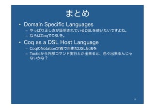 まとめ
•  Domain Speciﬁc Languages
–  やっぱり正しさが証明されているDSLを使いたいですよね。
–  ならばCoqでDSLを。
•  Coq as a DSL Host Language
–  CoqのNotation定義で自由なDSL記法を
–  Tacticから外部コマンド実行とか出来ると、色々出来るんじゃ
ないかな？
17	
 