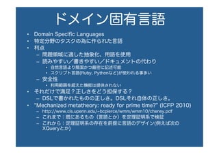 ドメイン固有言語
•  Domain Speciﬁc Languages
•  特定分野のタスクの為に作られた言語
•  利点
–  問題領域に適した抽象化、用語を使用
–  読みやすい／書きやすい／ドキュメントの代わり
•  自然言語より簡潔かつ厳密に記述可能
•  スクリプト言語(Ruby, Pythonなど)が使われる事多い
–  安全性
•  利用範囲を超えた機能は提供されない
•  それだけで満足？正しさをどう担保する？
–  DSLで書かれたものの正しさ。DSLそれ自体の正しさ。
•  Mechanized metatheory: ready for prime time? (ICFP 2010)
–  http://www.cis.upenn.edu/ bcpierce/wmm/wmm10/cheney.pdf
–  これまで：既にあるもの（言語とか）を定理証明系で検証
–  これから：定理証明系の存在を前提に言語のデザイン(例えば次の
XQueryとか)
 