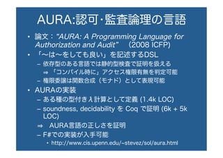 AURA:認可•監査論理の言語
•  論文： AURA: A Programming Language for
Authorization and Audit  （2008 ICFP)
•  「∼は∼をしても良い」を記述するDSL
–  依存型のある言語では静的型検査で証明を扱える
  「コンパイル時に」アクセス権限有無を判定可能
–  権限委譲は関数合成（モナド）として表現可能
•  AURAの実装
–  ある種の型付きλ計算として定義 (1.4k LOC)
–  soundness, decidability を Coq で証明 (6k + 5k
LOC)
 AURA言語の正しさを証明
–  F#での実装が入手可能
•  http://www.cis.upenn.edu/ stevez/sol/aura.html
 