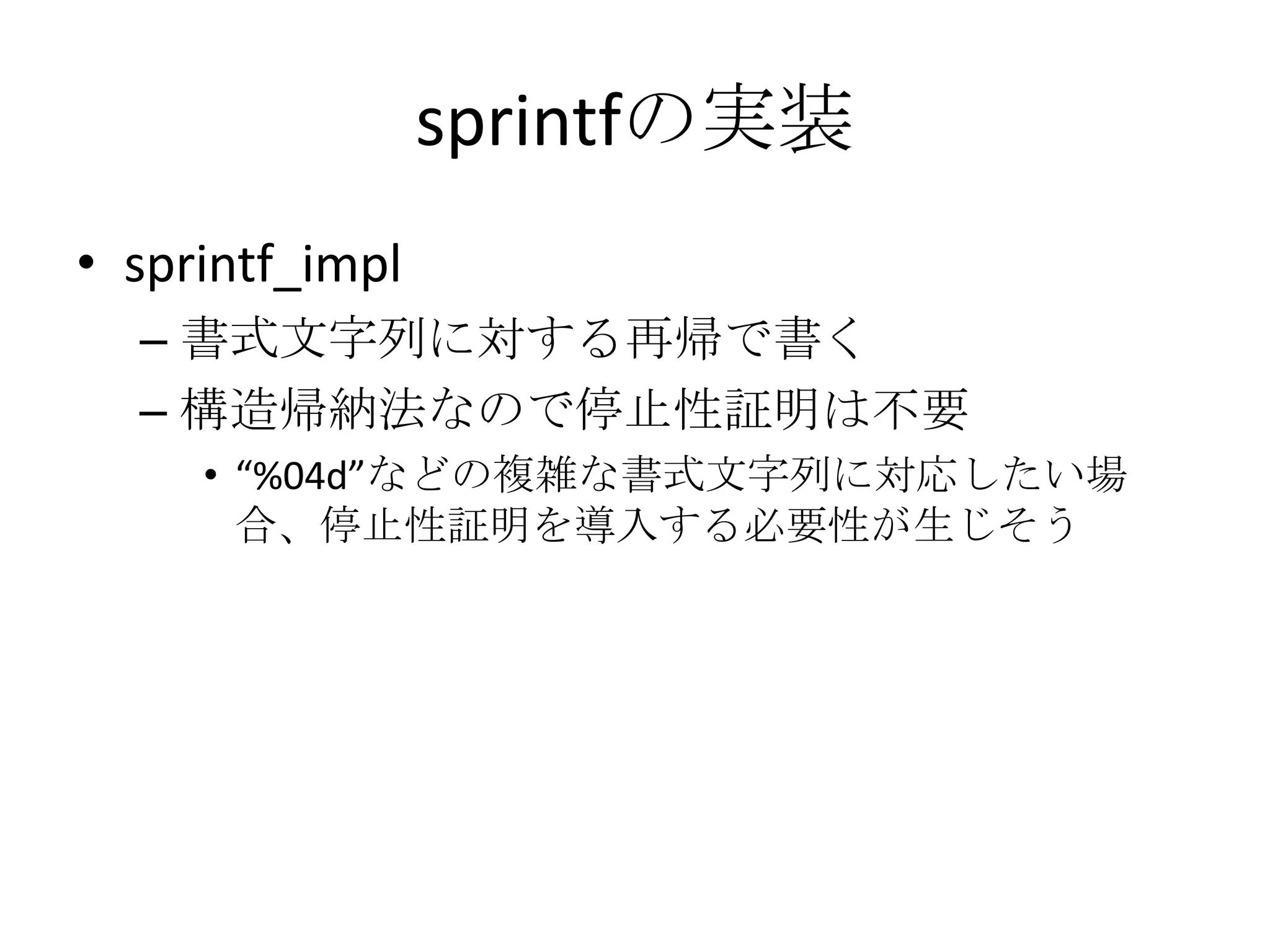 sprintfの実装
• sprintf_impl
  – 書式文字列に対する再帰で書く
  – 構造帰納法なので停止性証明は不要
     • “%04d”などの複雑な書式文字列に対応したい場
       合、停止性証明を導入する必要性が生じそう
 