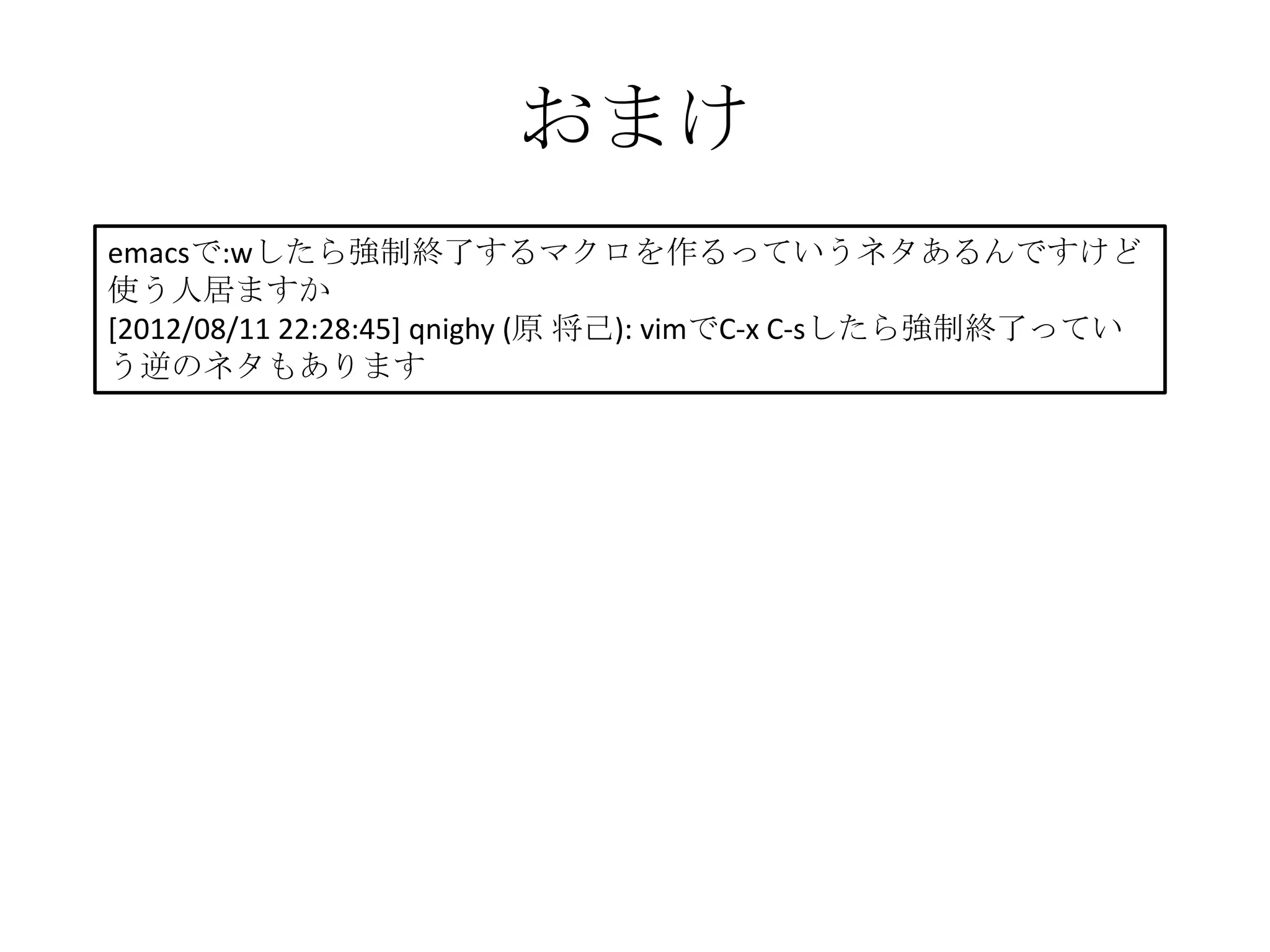 おまけ
emacsで:wしたら強制終了するマクロを作るっていうネタあるんですけど
使う人居ますか
[2012/08/11 22:28:45] qnighy (原 将己): vimでC-x C-sしたら強制終了ってい
う逆のネタもあります
 