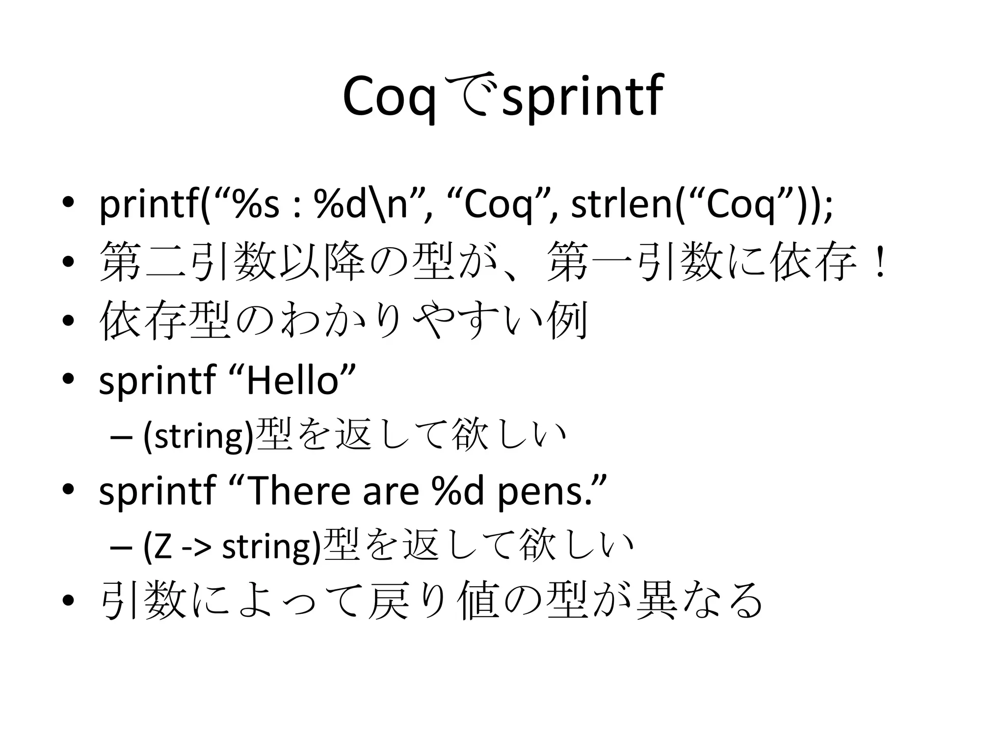 Coqでsprintf
•   printf(“%s : %dn”, “Coq”, strlen(“Coq”));
•   第二引数以降の型が、第一引数に依存！
•   依存型のわかりやすい例
•   sprintf “Hello”
    – (string)型を返して欲しい
• sprintf “There are %d pens.”
    – (Z -> string)型を返して欲しい
• 引数によって戻り値の型が異なる
 