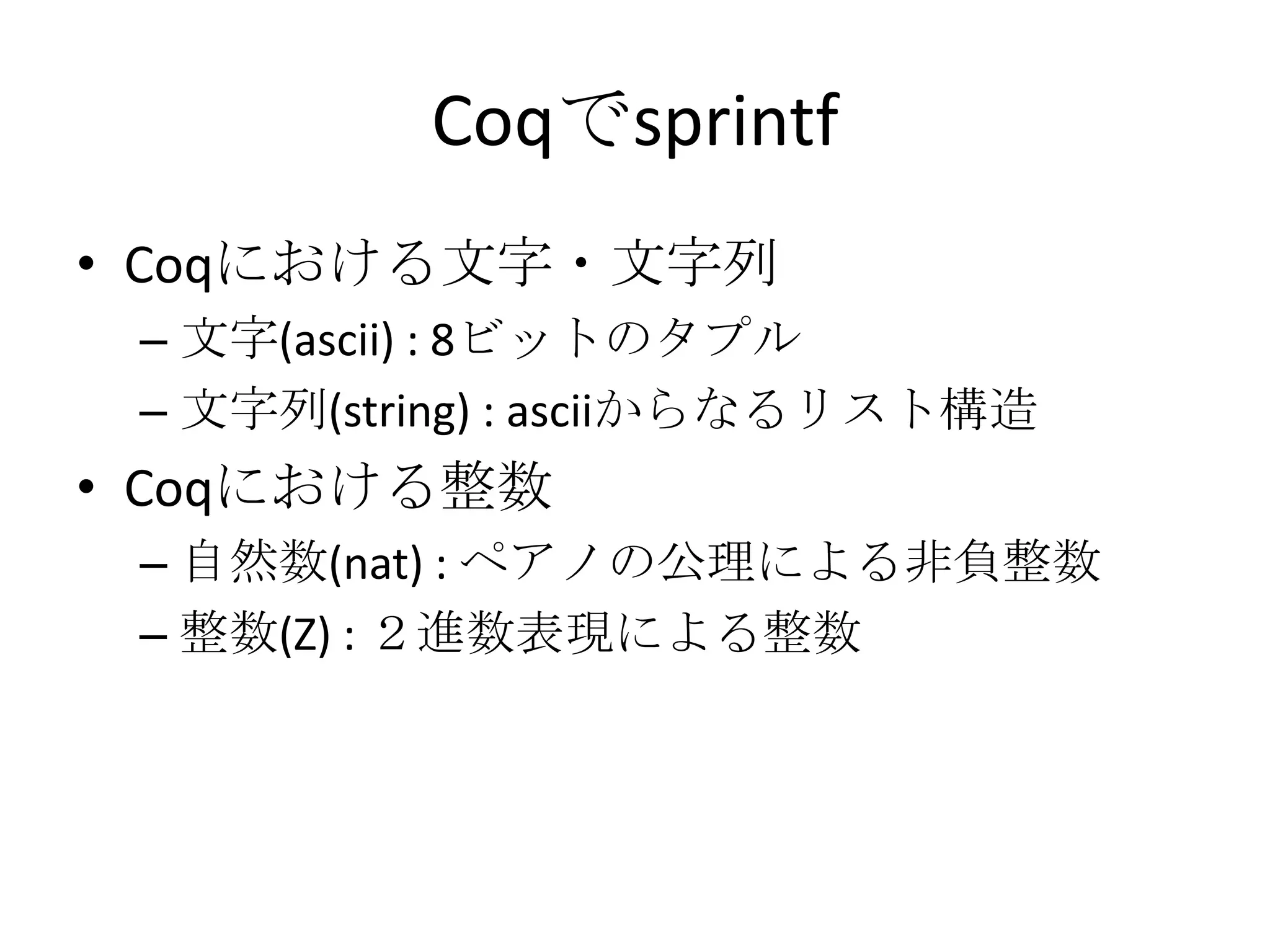 Coqでsprintf
• Coqにおける文字・文字列
 – 文字(ascii) : 8ビットのタプル
 – 文字列(string) : asciiからなるリスト構造
• Coqにおける整数
 – 自然数(nat) : ペアノの公理による非負整数
 – 整数(Z) : ２進数表現による整数
 