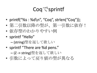 Coqでsprintf
•   printf(“%s : %dn”, “Coq”, strlen(“Coq”));
•   第二引数以降の型が、第一引数に依存！
•   依存型のわかりやすい例
•   sprintf “Hello”
    – (string)型を返して欲しい
• sprintf “There are %d pens.”
    – (Z -> string)型を返して欲しい
• 引数によって戻り値の型が異なる
 