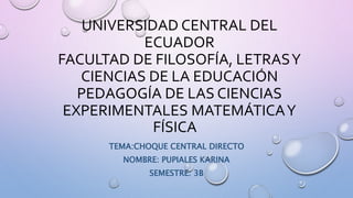 UNIVERSIDAD CENTRAL DEL
ECUADOR
FACULTAD DE FILOSOFÍA, LETRASY
CIENCIAS DE LA EDUCACIÓN
PEDAGOGÍA DE LAS CIENCIAS
EXPERIMENTALES MATEMÁTICAY
FÍSICA
TEMA:CHOQUE CENTRAL DIRECTO
NOMBRE: PUPIALES KARINA
SEMESTRE: 3B
 