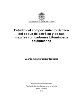 Estudio del comportamiento térmico
del coque de petróleo y de sus
mezclas con carbones bituminosos
colombianos
Germán Antonio García Contreras
Universidad Nacional de Colombia
Facultad de Ciencias, Departamento de Química
Bogotá, Colombia
2011
 