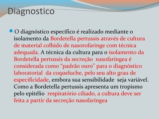 Diagnostico 
O diagnóstico específico é realizado mediante o 
isolamento da Bordetella pertussis através de cultura 
de material colhido de nasorofaringe com técnica 
adequada. A técnica da cultura para o isolamento da 
Bordetella pertussis da secreção nasofaríngea é 
considerada como “padrão ouro” para o diagnóstico 
laboratorial da coqueluche, pelo seu alto grau de 
especificidade, embora sua sensibilidade seja variável. 
Como a Bordetella pertussis apresenta um tropismo 
pelo epitélio respiratório ciliado, a cultura deve ser 
feita a partir da secreção nasofaríngea 
 