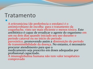 Tratamento 
 
A eritromicina (de preferência o estolato) é o 
antimicrobiano de escolha para o tratamento da 
coqueluche, visto ser mais eficiente e menos tóxico. Este 
antibiótico é capaz de erradicar o agente do organismo em 
um ou dois dias quando iniciado seu uso durante o 
período catarral ou no início do período 
paroxístico, promovendo assim a diminuição do período 
de transmissibilidade da doença. No entanto, é necessário 
procurar atendimento para que o 
medicamento seja prescrito em doses adequadas por 
profissional capacitado. 
A imunoglobulina humana não tem valor terapêutico 
comprovado 
 