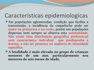 Caracteristicas epidemiologicas 
Em populações aglomeradas, condição que facilita a 
transmissão, a incidência da coqueluche pode ser 
maior na primavera e no verão, porém em populações 
dispersas nem sempre se observa esta sazonalidade. 
Não existe uma distribuição geográfica preferencial 
nem característica individual que predisponha à 
doença, a não ser presença ou ausência de imunidade 
específica. 
A letalidade é mais elevada no grupo de crianças 
menores de um ano, particularmente nos 
menores de seis meses de idade. 
 
