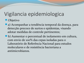 Vigilancia epidemiologica 
Objetivo 
a) Acompanhar a tendência temporal da doença, para 
detecção precoce de surtos e epidemias, visando 
adotar medidas de controle pertinentes; 
b) Aumentar o percentual de isolamento em cultura, 
com envio de 100% das cepas isoladas para o 
Laboratório de Referência Nacional para estudos 
moleculares e de resistência bacteriana a 
antimicrobianos. 
 