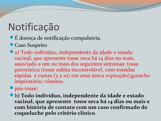 Notificação 
É doença de notificação compulsória. 
Caso Suspeito 
a) Todo indivíduo, independente da idade e estado 
vacinal, que apresente tosse seca há 14 dias ou mais, 
associado a um ou mais dos seguintes sintomas: tosse 
paroxística (tosse súbita incontrolável, com tossidas 
rápidas e curtas (5 a 10) em uma única expiração);guincho 
inspiratório; vômitos 
pós-tosse; 
b) Todo indivíduo, independente da idade e estado 
vacinal, que apresente tosse seca há 14 dias ou mais e 
com história de contato com um caso confirmado de 
coqueluche pelo critério clínico. 
 