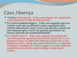 Caso /doença 
 Critério Laboratorial - Todo caso suspeito de coqueluche 
com isolamento de Bordetella pertussis. 
b) Critério Epidemiológico - Todo caso suspeito que teve 
contato com caso confirmado como coqueluche pelo 
critério laboratorial, entre o início do período catarral até 
três semanas após o início do período paroxístico da 
doença (período de transmissibilidade). 
c) Critério Clínico - Todo caso suspeito de coqueluche 
cujo hemograma apresente leucocitose (acima de 20.000 
leucócitos/mm³) e linfocitose absoluta (acima de 10.000 
linfócitos/mm³), desde que sejam obedecidas as seguintes 
condições: resultado de cultura negativa ou não realizada; 
inexistência de vínculo epidemiológico (vide item b 
acima); 
 